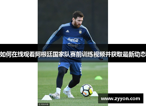 如何在线观看阿根廷国家队赛前训练视频并获取最新动态