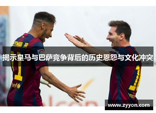 揭示皇马与巴萨竞争背后的历史恩怨与文化冲突