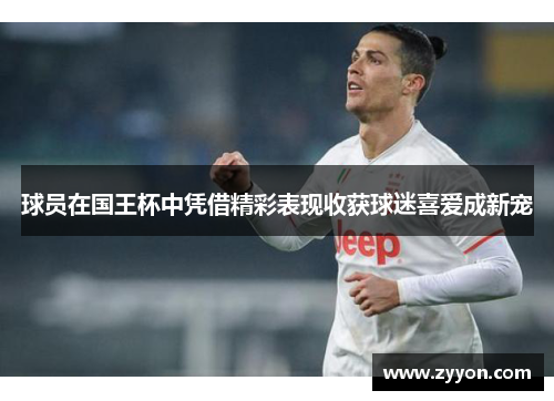 球员在国王杯中凭借精彩表现收获球迷喜爱成新宠