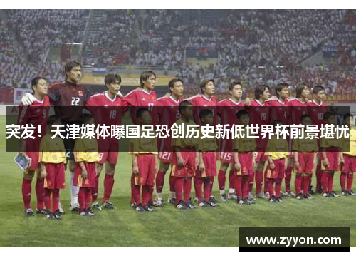 突发！天津媒体曝国足恐创历史新低世界杯前景堪忧