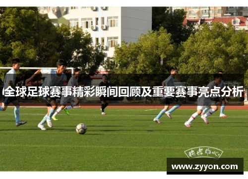 全球足球赛事精彩瞬间回顾及重要赛事亮点分析