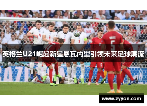 英格兰U21崛起新星恩瓦内里引领未来足球潮流