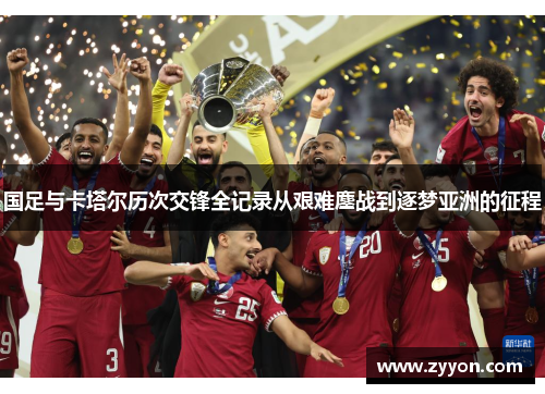 国足与卡塔尔历次交锋全记录从艰难鏖战到逐梦亚洲的征程