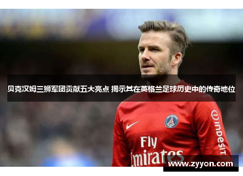 贝克汉姆三狮军团贡献五大亮点 揭示其在英格兰足球历史中的传奇地位